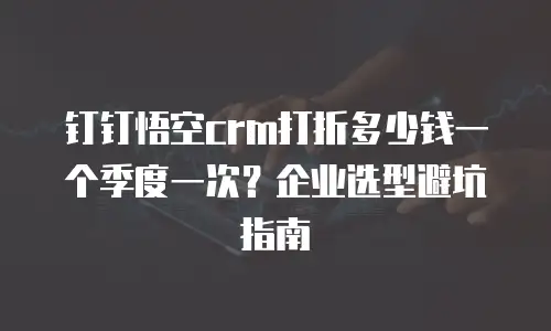 钉钉悟空crm打折多少钱一个季度一次？企业选型避坑指南