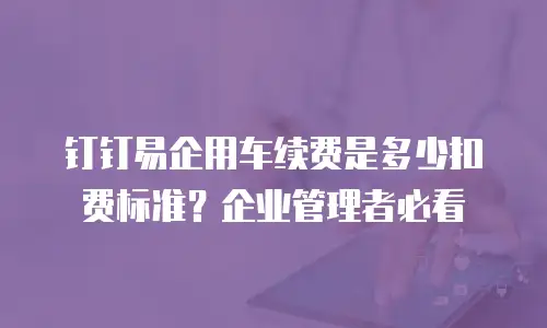 钉钉易企用车续费是多少扣费标准？企业管理者必看