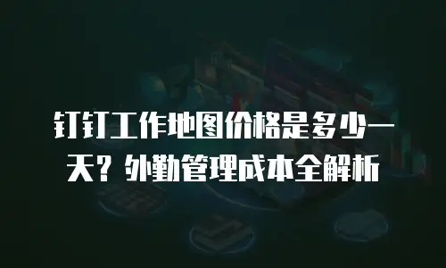 钉钉工作地图价格是多少一天？外勤管理成本全解析