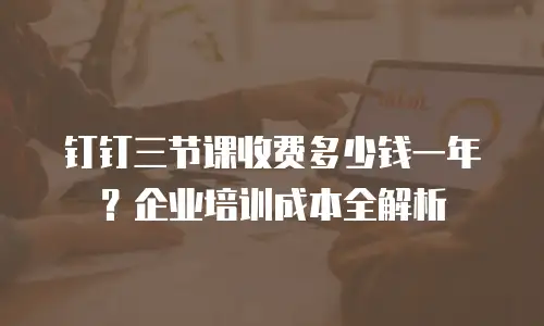 钉钉三节课收费多少钱一年？企业培训成本全解析