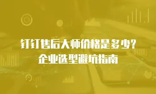 钉钉售后大师价格是多少？企业选型避坑指南