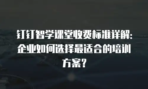 钉钉智学课堂收费标准详解：企业如何选择最适合的培训方案？