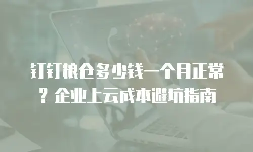 钉钉粮仓多少钱一个月正常？企业上云成本避坑指南