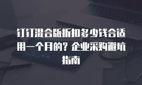 钉钉混合版折扣多少钱合适用一个月的？企业采购避坑指南