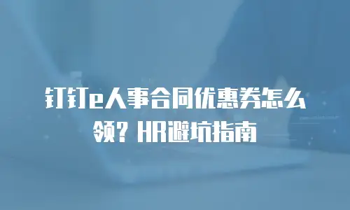 钉钉e人事合同优惠券怎么领？HR避坑指南