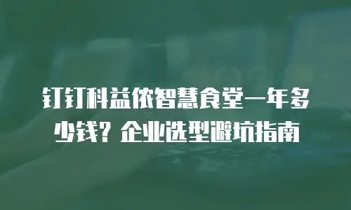 钉钉科益侬智慧食堂一年多少钱？企业选型避坑指南