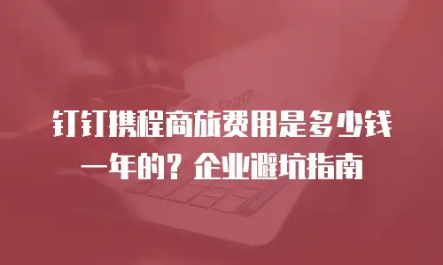 钉钉携程商旅费用是多少钱一年的？企业避坑指南