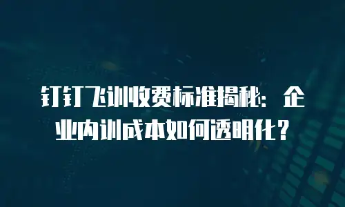 钉钉飞训收费标准揭秘：企业内训成本如何透明化？