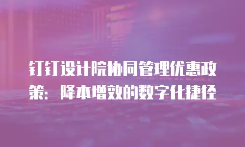 钉钉设计院协同管理优惠政策：降本增效的数字化捷径