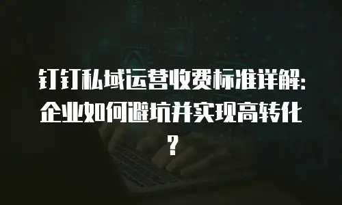 钉钉私域运营收费标准详解：企业如何避坑并实现高转化？