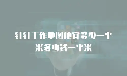 钉钉工作地图便宜多少一平米多少钱一平米