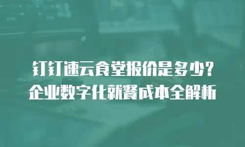 钉钉速云食堂报价是多少？企业数字化就餐成本全解析