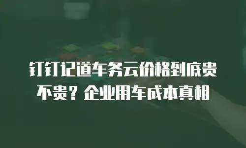 钉钉记道车务云价格到底贵不贵？企业用车成本真相