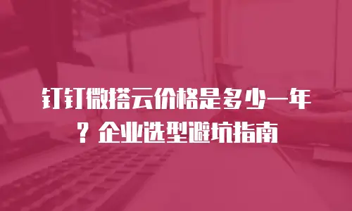 钉钉微搭云价格是多少一年？企业选型避坑指南