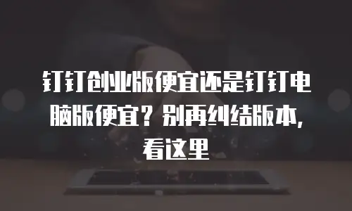 钉钉创业版便宜还是钉钉电脑版便宜？别再纠结版本，看这里