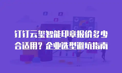 钉钉云玺智能印章报价多少合适用？企业选型避坑指南