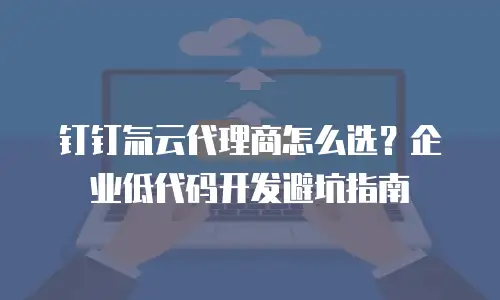 钉钉氚云代理商怎么选？企业低代码开发避坑指南