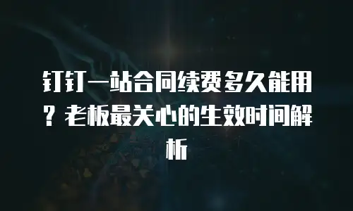 钉钉一站合同续费多久能用？老板最关心的生效时间解析