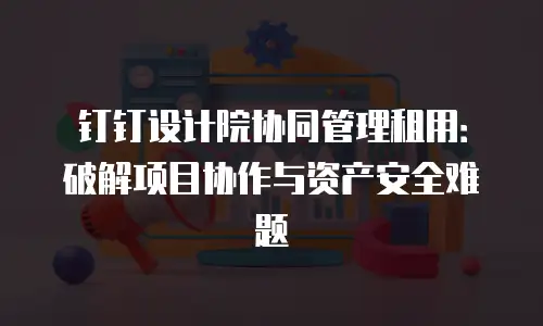 钉钉设计院协同管理租用：破解项目协作与资产安全难题