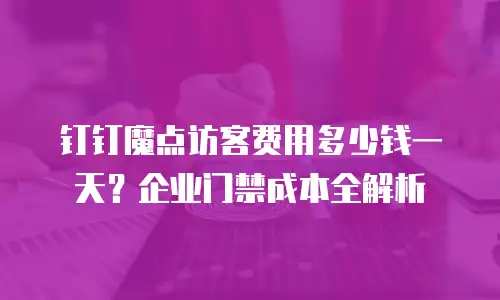 钉钉魔点访客费用多少钱一天？企业门禁成本全解析