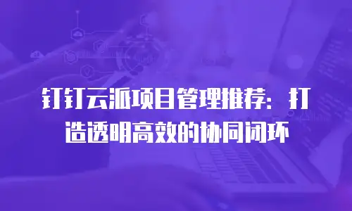 钉钉云派项目管理推荐：打造透明高效的协同闭环