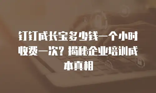 钉钉成长宝多少钱一个小时收费一次？揭秘企业培训成本真相