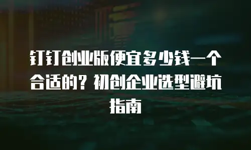 钉钉创业版便宜多少钱一个合适的？初创企业选型避坑指南
