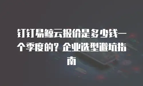 钉钉易鲸云报价是多少钱一个季度的？企业选型避坑指南