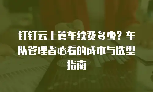 钉钉云上管车续费多少？车队管理者必看的成本与选型指南