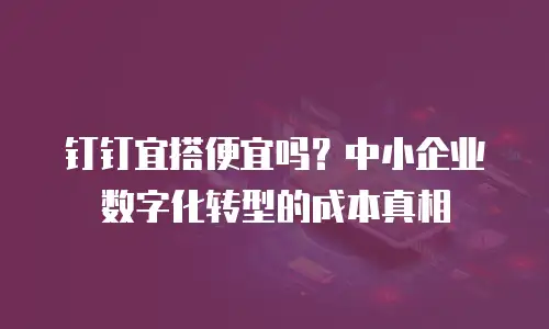 钉钉宜搭便宜吗？中小企业数字化转型的成本真相