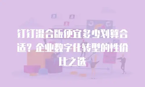 钉钉混合版便宜多少划算合适？企业数字化转型的性价比之选
