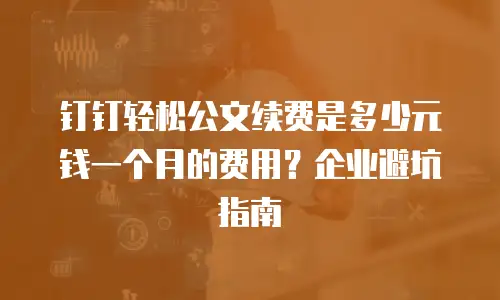钉钉轻松公文续费是多少元钱一个月的费用？企业避坑指南