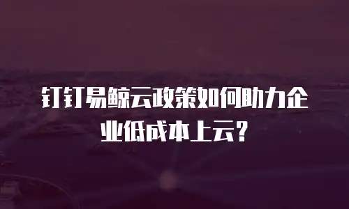 钉钉易鲸云政策如何助力企业低成本上云？