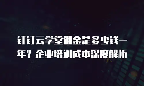 钉钉云学堂佣金是多少钱一年？企业培训成本深度解析