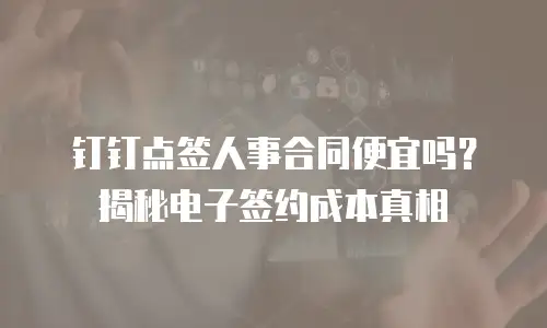 钉钉点签人事合同便宜吗？揭秘电子签约成本真相