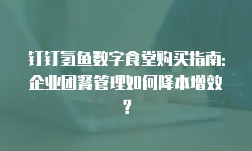 钉钉氢鱼数字食堂购买指南：企业团餐管理如何降本增效？