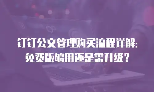 钉钉公文管理购买流程详解：免费版够用还是需升级？