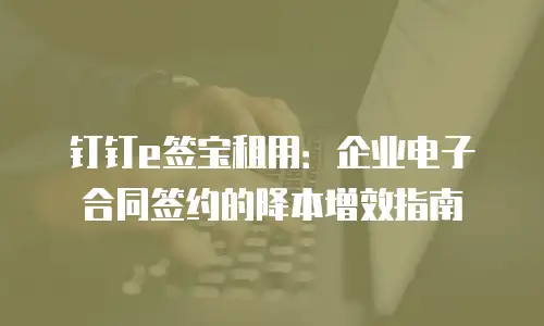 钉钉e签宝租用：企业电子合同签约的降本增效指南
