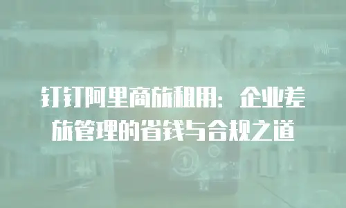 钉钉阿里商旅租用：企业差旅管理的省钱与合规之道