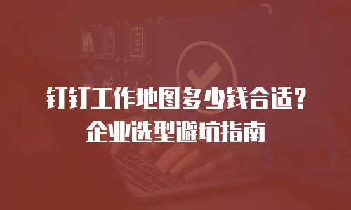 钉钉工作地图多少钱合适？企业选型避坑指南