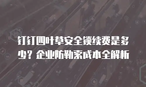 钉钉四叶草安全锁续费是多少？企业防勒索成本全解析