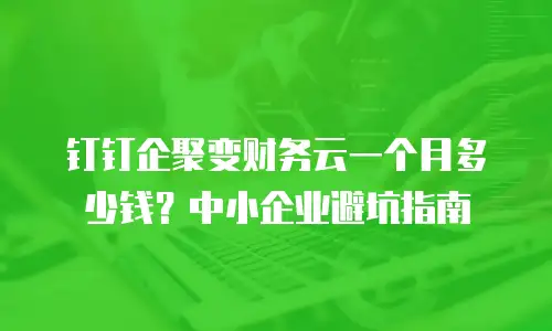 钉钉企聚变财务云一个月多少钱？中小企业避坑指南
