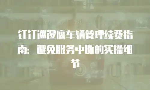 钉钉巡逻鹰车辆管理续费指南：避免服务中断的实操细节
