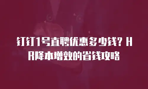 钉钉1号直聘优惠多少钱？HR降本增效的省钱攻略