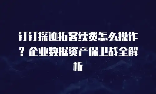 钉钉探迹拓客续费怎么操作？企业数据资产保卫战全解析