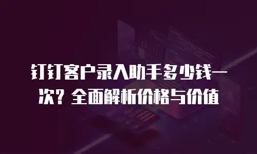 钉钉客户录入助手多少钱一次？全面解析价格与价值