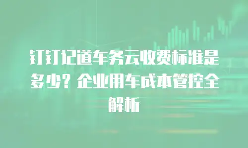 钉钉记道车务云收费标准是多少？企业用车成本管控全解析