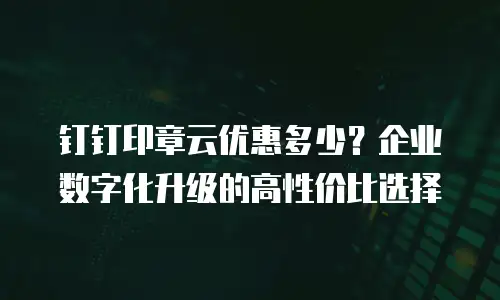 钉钉印章云优惠多少？企业数字化升级的高性价比选择