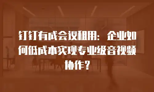 钉钉有成会议租用：企业如何低成本实现专业级音视频协作？