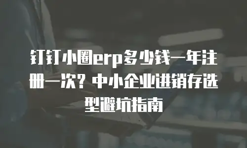 钉钉小圈erp多少钱一年注册一次？中小企业进销存选型避坑指南